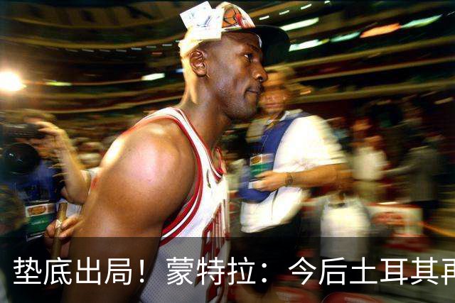 垫底出局！蒙特拉：今后土耳其再进世界杯绝对不用再等24年