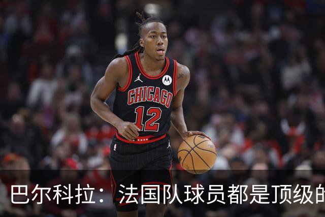 巴尔科拉：法国队球员都是顶级的，每个人拿到球都能制造威胁