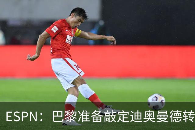 ESPN：巴黎准备敲定迪奥曼德转会，费用约1亿欧元+潜在浮动奖金
